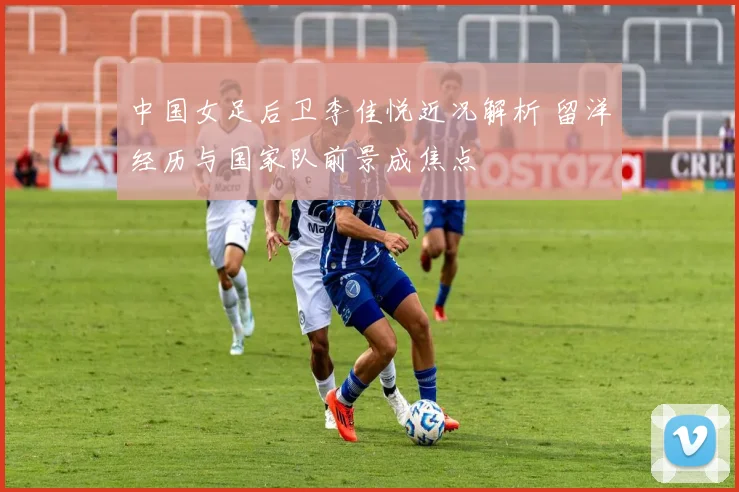 中国女足后卫李佳悦近况解析 留洋经历与国家队前景成焦点